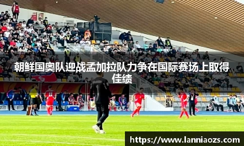 朝鲜国奥队迎战孟加拉队力争在国际赛场上取得佳绩
