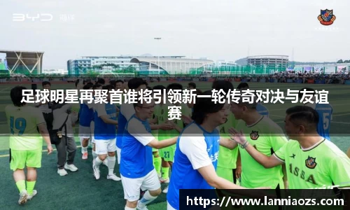 足球明星再聚首谁将引领新一轮传奇对决与友谊赛