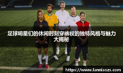 足球明星们的休闲时刻穿裤衩的独特风格与魅力大揭秘